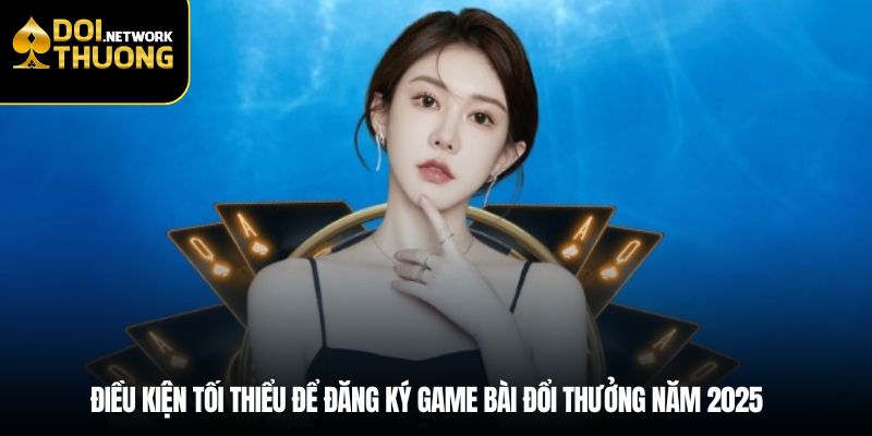 Điều kiện tối thiểu để đăng ký game bài đổi thưởng năm 2025